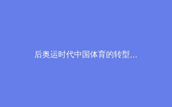 后奥运时代中国体育的转型与挑战：从金牌机器到全民健康的战略重构 - 3