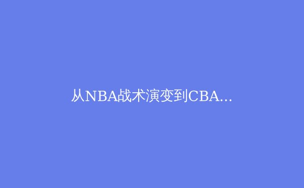从NBA战术演变到CBA本土化创新：现代篮球的范式转移与东方智慧 - 4
